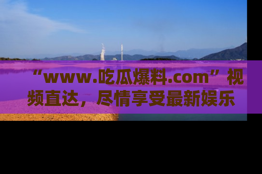 “www.吃瓜爆料.com”视频直达,尽情享受最新娱乐圈的吃瓜盛宴!