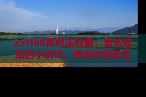 zztt08黑料正能量：喜欢吃瓜的小伙伴，快来收藏这些优质资源！