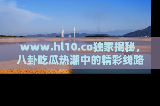 www.hl10.co独家揭秘，八卦吃瓜热潮中的精彩线路推荐