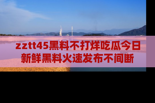 zztt45黑料不打烊吃瓜今日新鲜黑料火速发布不间断