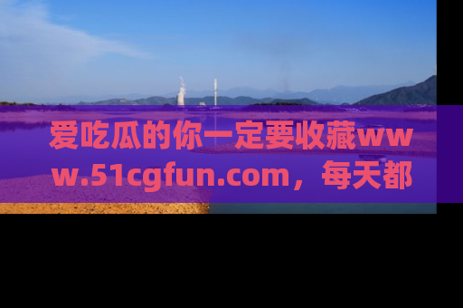 爱吃瓜的你一定要收藏www.51cgfun.com，每天都能发布精彩点评！