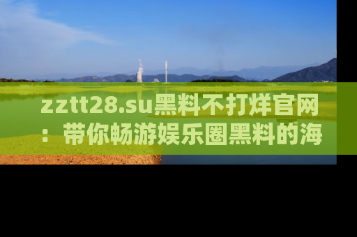 zztt28.su黑料不打烊官网：带你畅游娱乐圈黑料的海洋，掌握每一条最新消息