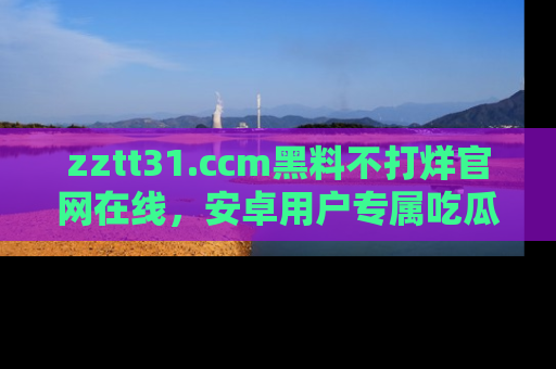 zztt31.ccm黑料不打烊官网在线，安卓用户专属吃瓜神器大揭秘