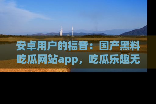 安卓用户的福音：国产黑料吃瓜网站app，吃瓜乐趣无穷尽！