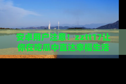 安卓用户注意！zztt17让你在吃瓜中直达幸福生活