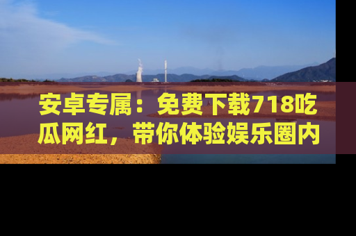 安卓专属：免费下载718吃瓜网红，带你体验娱乐圈内幕