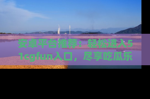 安卓平台推荐：轻松进入51cgfun入口，尽享吃瓜乐趣