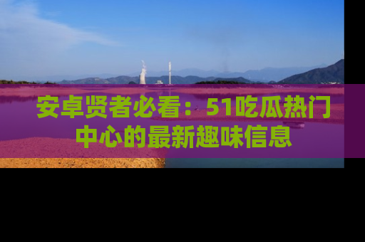 安卓贤者必看：51吃瓜热门中心的最新趣味信息