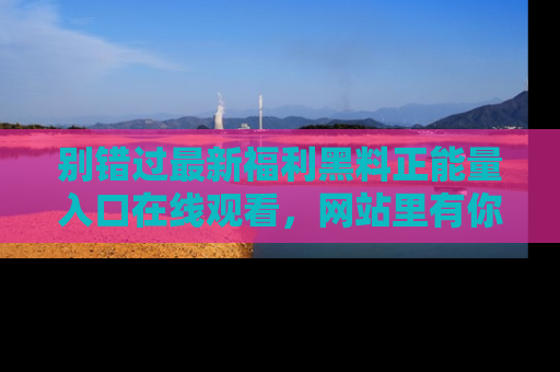 别错过最新福利黑料正能量入口在线观看，网站里有你想看的所有秘密！