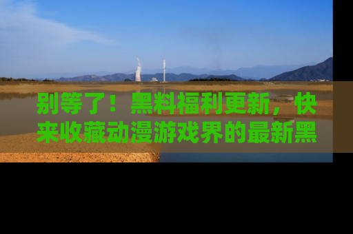 别等了！黑料福利更新，快来收藏动漫游戏界的最新黑料吧！