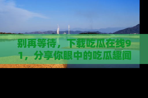 别再等待，下载吃瓜在线91，分享你眼中的吃瓜趣闻吧！