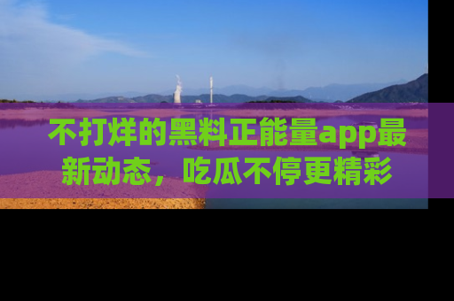 不打烊的黑料正能量app最新动态，吃瓜不停更精彩