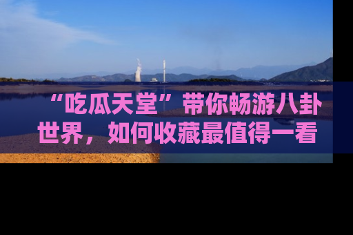 “吃瓜天堂”带你畅游八卦世界,如何收藏最值得一看的趣闻?