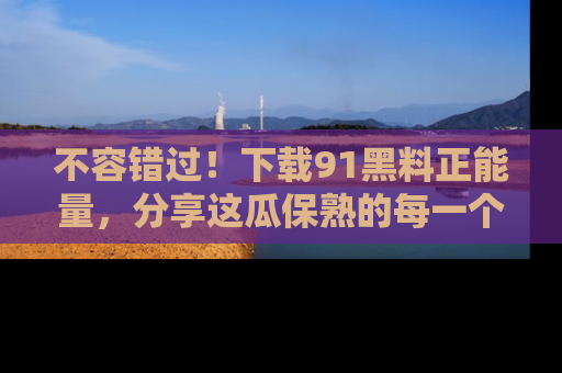 不容错过！下载91黑料正能量，分享这瓜保熟的每一个瞬间！