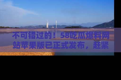 不可错过的！58吃瓜爆料网站苹果版已正式发布，赶紧体验！