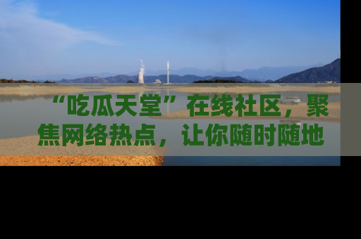 “吃瓜天堂”在线社区，聚焦网络热点，让你随时随地吃瓜不停