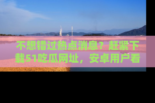 不想错过热点消息？赶紧下载51吃瓜网址，安卓用户看这边！