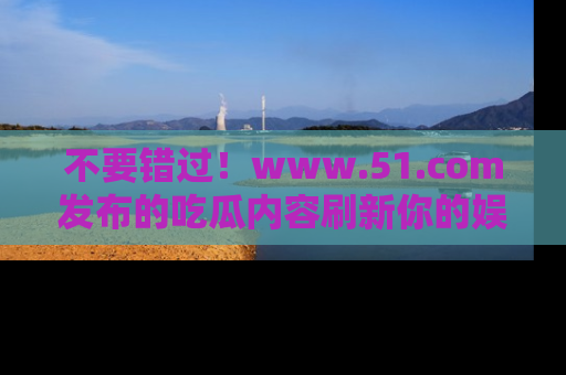 不要错过！www.51.com发布的吃瓜内容刷新你的娱乐认知