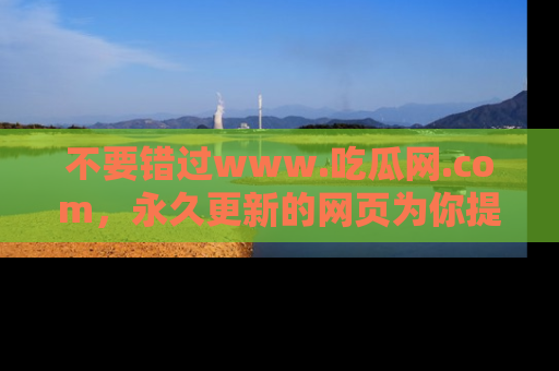 不要错过www.吃瓜网.com，永久更新的网页为你提供吃瓜盛宴！