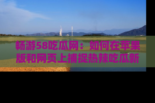 畅游58吃瓜网：如何在苹果版和网页上捕捉热辣吃瓜新闻？