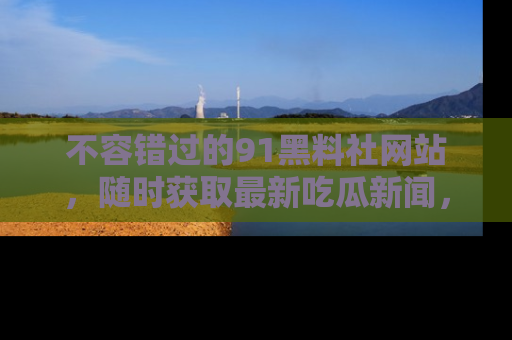 不容错过的91黑料社网站，随时获取最新吃瓜新闻，留意91黑料社的动态更新！