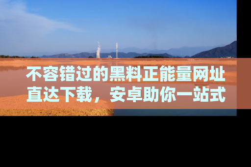 不容错过的黑料正能量网址直达下载，安卓助你一站式吃瓜体验！