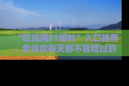 “吃瓜网51爆料”入口推荐,告诉你每天都不容错过的娱乐八卦!