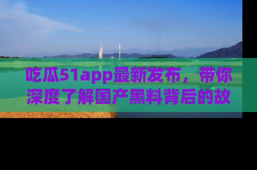 吃瓜51app最新发布，带你深度了解国产黑料背后的故事！