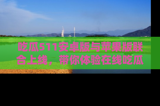 吃瓜511安卓版与苹果版联合上线，带你体验在线吃瓜新天地