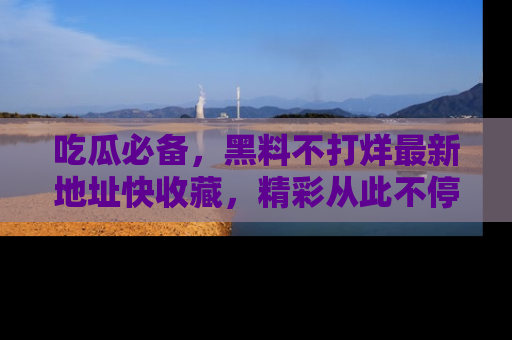 吃瓜必备，黑料不打烊最新地址快收藏，精彩从此不停！