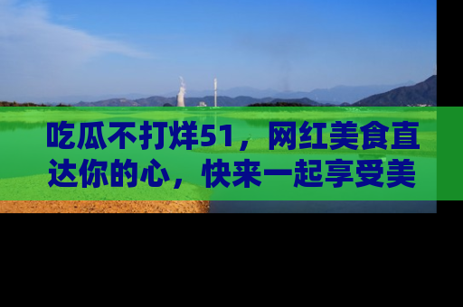 吃瓜不打烊51，网红美食直达你的心，快来一起享受美好时光！