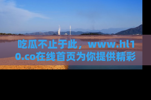吃瓜不止于此，www.hl10.co在线首页为你提供精彩内幕