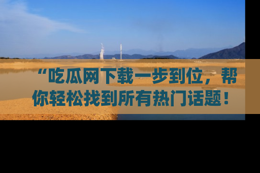 “吃瓜网下载一步到位,帮你轻松找到所有热门话题!”网址:www.chiguaw.com