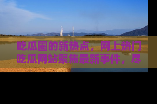吃瓜圈的新热点，网上热门吃瓜网站聚焦最新事件，尽在吃瓜网站！