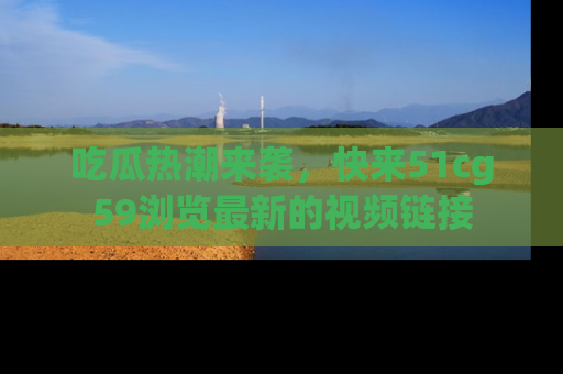 吃瓜热潮来袭，快来51cg59浏览最新的视频链接