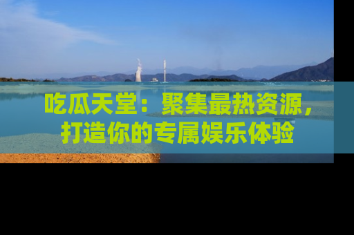 吃瓜天堂：聚集最热资源，打造你的专属娱乐体验