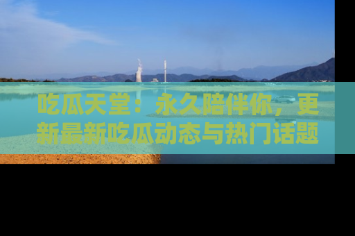 吃瓜天堂：永久陪伴你，更新最新吃瓜动态与热门话题