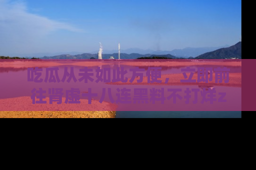 吃瓜从未如此方便，立即前往肾虚十八连黑料不打烊zzzttt，发现更多精彩，地址在这里！