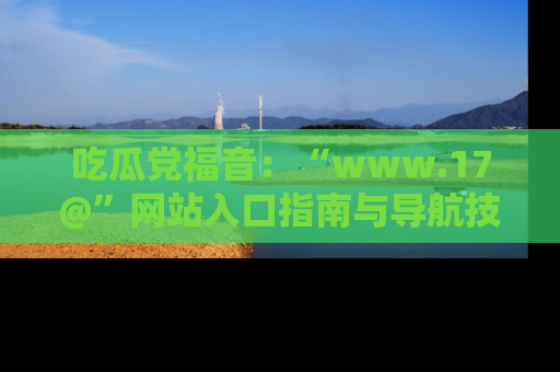 吃瓜党福音：“www.17@”网站入口指南与导航技巧全解析