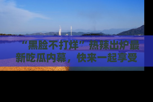 “黑脸不打烊”热辣出炉最新吃瓜内幕，快来一起享受这份乐趣吧！