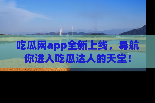 吃瓜网app全新上线，导航你进入吃瓜达人的天堂！