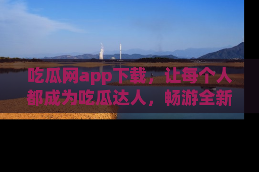 吃瓜网app下载，让每个人都成为吃瓜达人，畅游全新网页！
