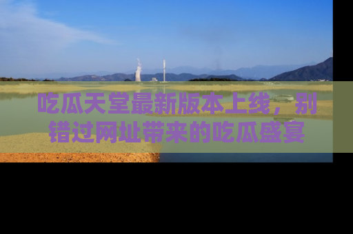 吃瓜天堂最新版本上线，别错过网址带来的吃瓜盛宴