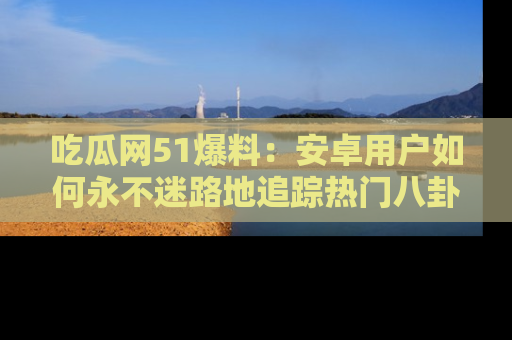 吃瓜网51爆料：安卓用户如何永不迷路地追踪热门八卦信息