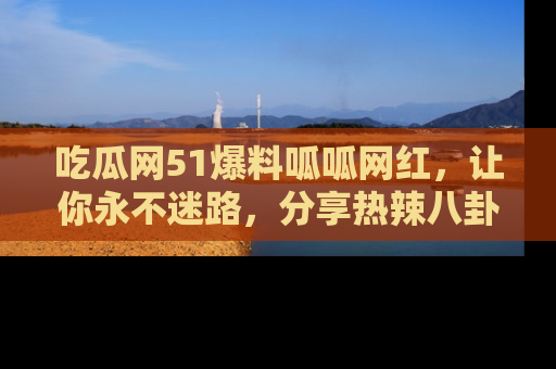 吃瓜网51爆料呱呱网红，让你永不迷路，分享热辣八卦速递！
