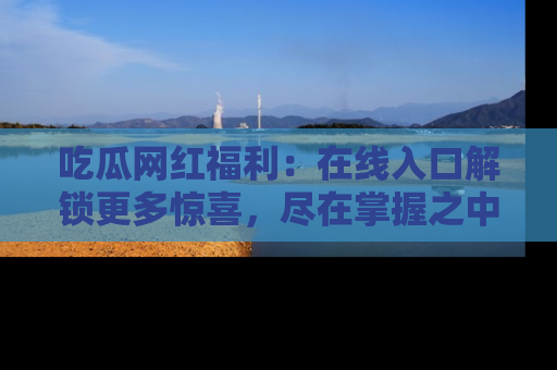 吃瓜网红福利：在线入口解锁更多惊喜，尽在掌握之中