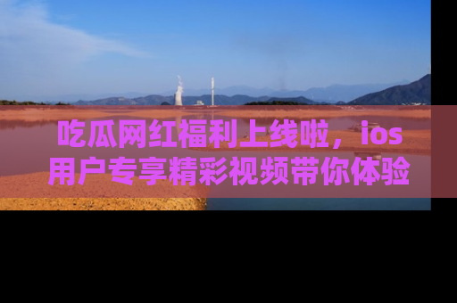 吃瓜网红福利上线啦，ios用户专享精彩视频带你体验乐趣！