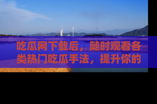 吃瓜网下载后，随时观看各类热门吃瓜手法，提升你的社交技能！