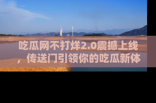 吃瓜网不打烊2.0震撼上线，传送门引领你的吃瓜新体验
