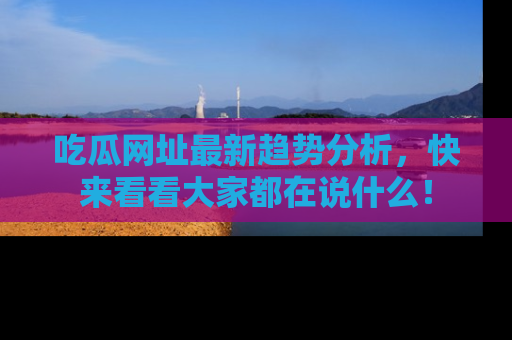 吃瓜网址最新趋势分析，快来看看大家都在说什么！